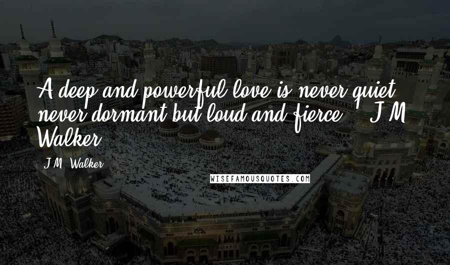 J.M. Walker Quotes: A deep and powerful love is never quiet, never dormant but loud and fierce. ~ J.M. Walker