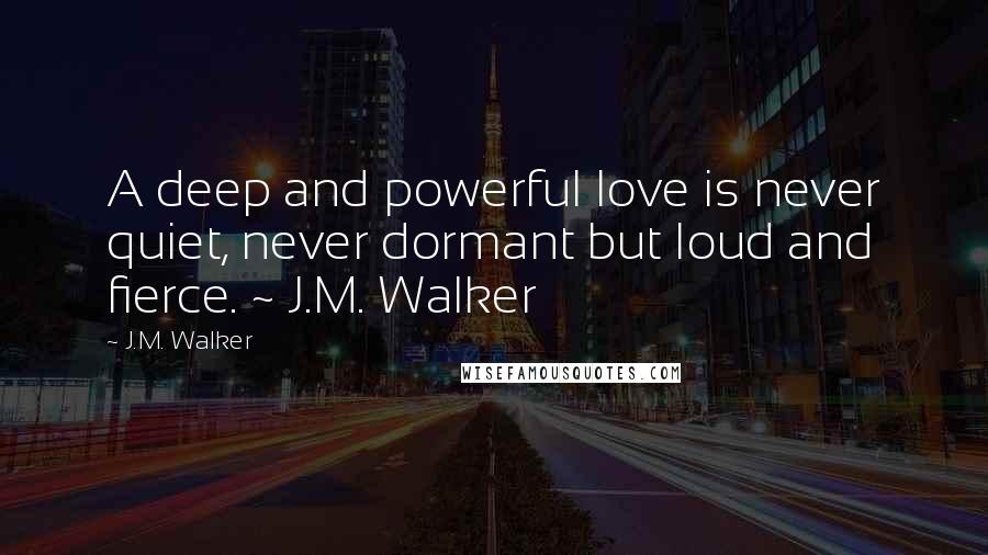 J.M. Walker Quotes: A deep and powerful love is never quiet, never dormant but loud and fierce. ~ J.M. Walker