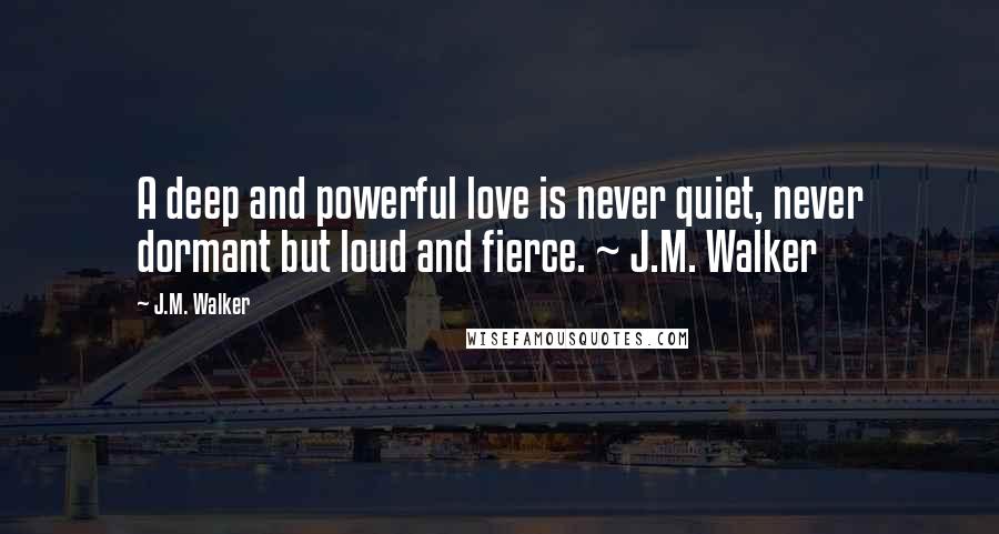 J.M. Walker Quotes: A deep and powerful love is never quiet, never dormant but loud and fierce. ~ J.M. Walker