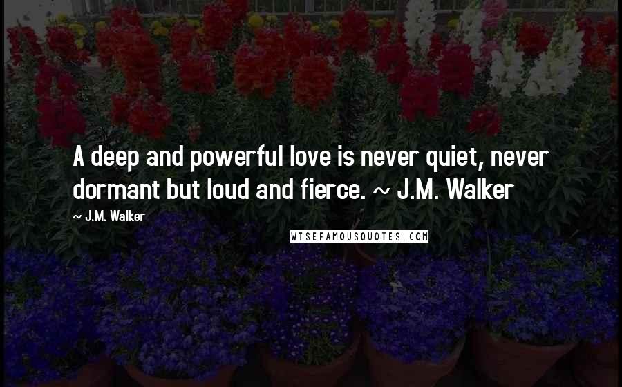 J.M. Walker Quotes: A deep and powerful love is never quiet, never dormant but loud and fierce. ~ J.M. Walker