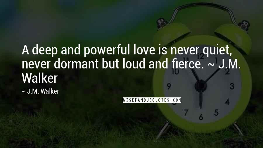 J.M. Walker Quotes: A deep and powerful love is never quiet, never dormant but loud and fierce. ~ J.M. Walker