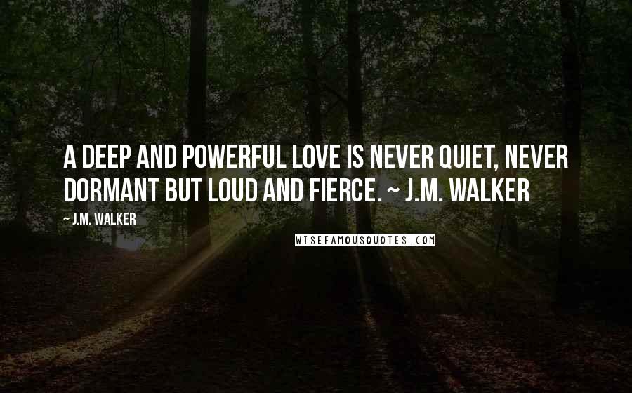 J.M. Walker Quotes: A deep and powerful love is never quiet, never dormant but loud and fierce. ~ J.M. Walker