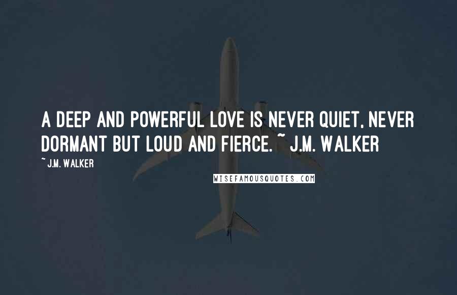 J.M. Walker Quotes: A deep and powerful love is never quiet, never dormant but loud and fierce. ~ J.M. Walker