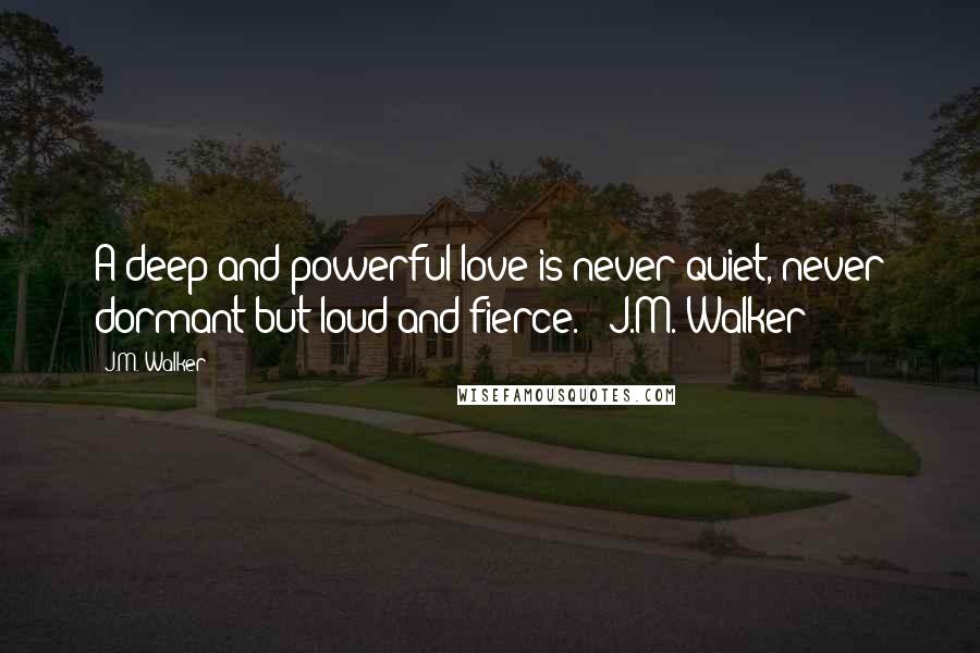 J.M. Walker Quotes: A deep and powerful love is never quiet, never dormant but loud and fierce. ~ J.M. Walker