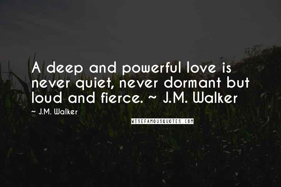 J.M. Walker Quotes: A deep and powerful love is never quiet, never dormant but loud and fierce. ~ J.M. Walker