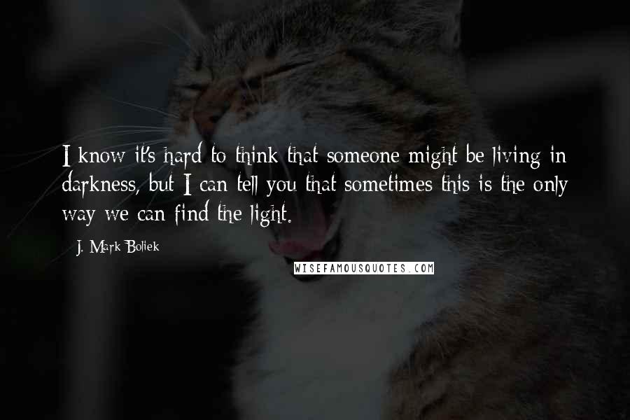 J. Mark Boliek Quotes: I know it's hard to think that someone might be living in darkness, but I can tell you that sometimes this is the only way we can find the light.