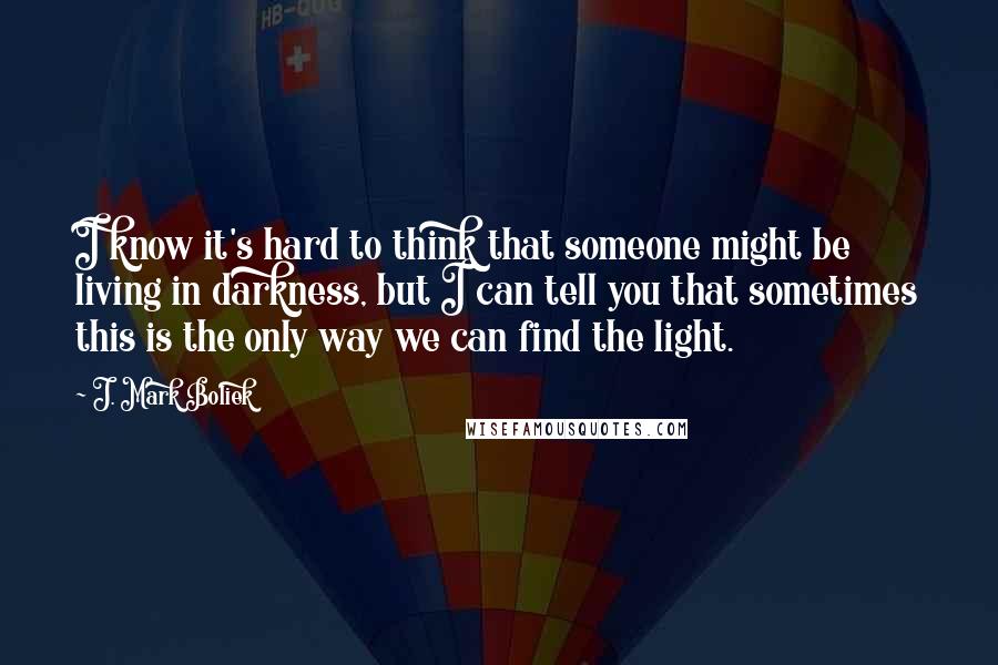 J. Mark Boliek Quotes: I know it's hard to think that someone might be living in darkness, but I can tell you that sometimes this is the only way we can find the light.
