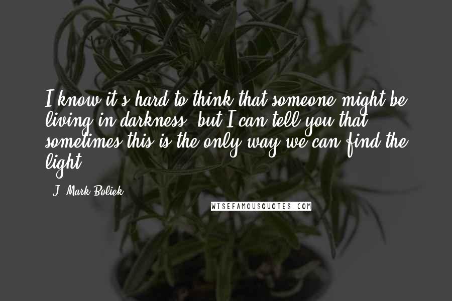 J. Mark Boliek Quotes: I know it's hard to think that someone might be living in darkness, but I can tell you that sometimes this is the only way we can find the light.