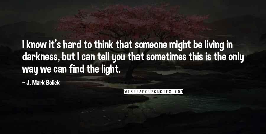 J. Mark Boliek Quotes: I know it's hard to think that someone might be living in darkness, but I can tell you that sometimes this is the only way we can find the light.