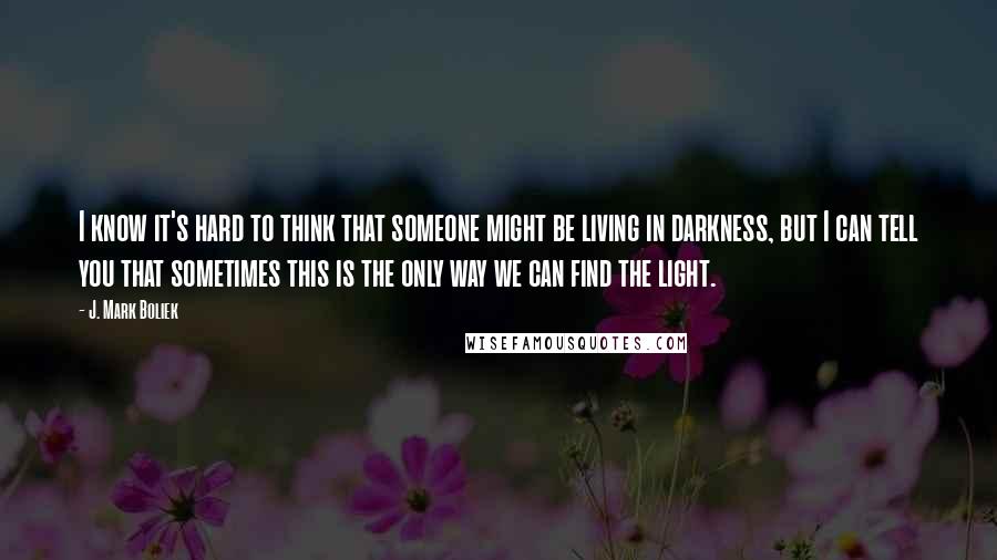 J. Mark Boliek Quotes: I know it's hard to think that someone might be living in darkness, but I can tell you that sometimes this is the only way we can find the light.