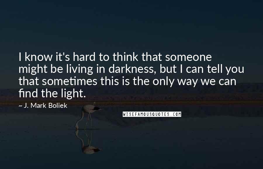 J. Mark Boliek Quotes: I know it's hard to think that someone might be living in darkness, but I can tell you that sometimes this is the only way we can find the light.