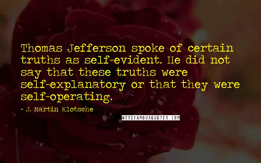 J. Martin Klotsche Quotes: Thomas Jefferson spoke of certain truths as self-evident. He did not say that these truths were self-explanatory or that they were self-operating.