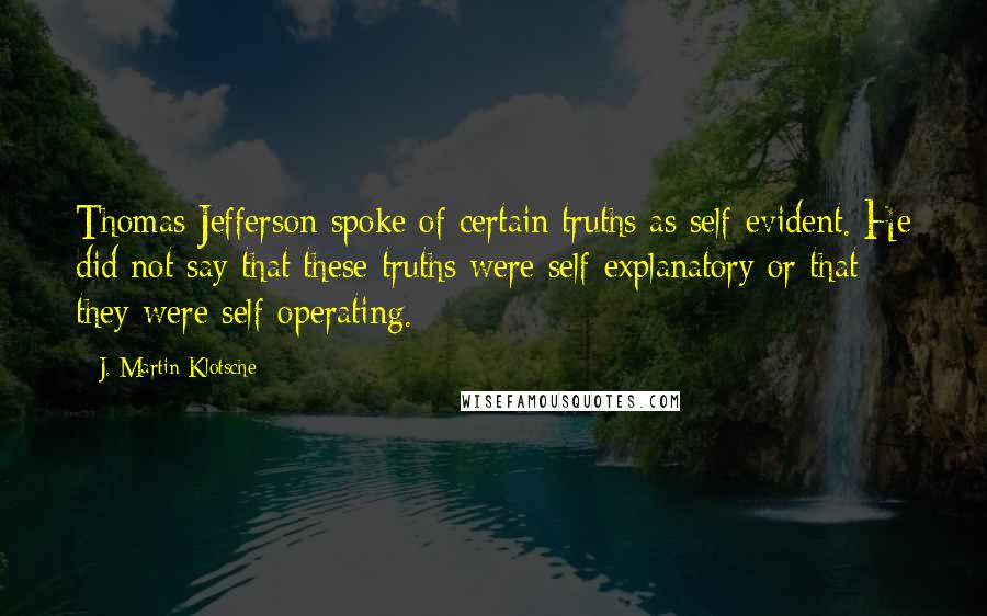 J. Martin Klotsche Quotes: Thomas Jefferson spoke of certain truths as self-evident. He did not say that these truths were self-explanatory or that they were self-operating.