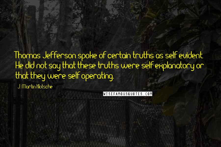 J. Martin Klotsche Quotes: Thomas Jefferson spoke of certain truths as self-evident. He did not say that these truths were self-explanatory or that they were self-operating.