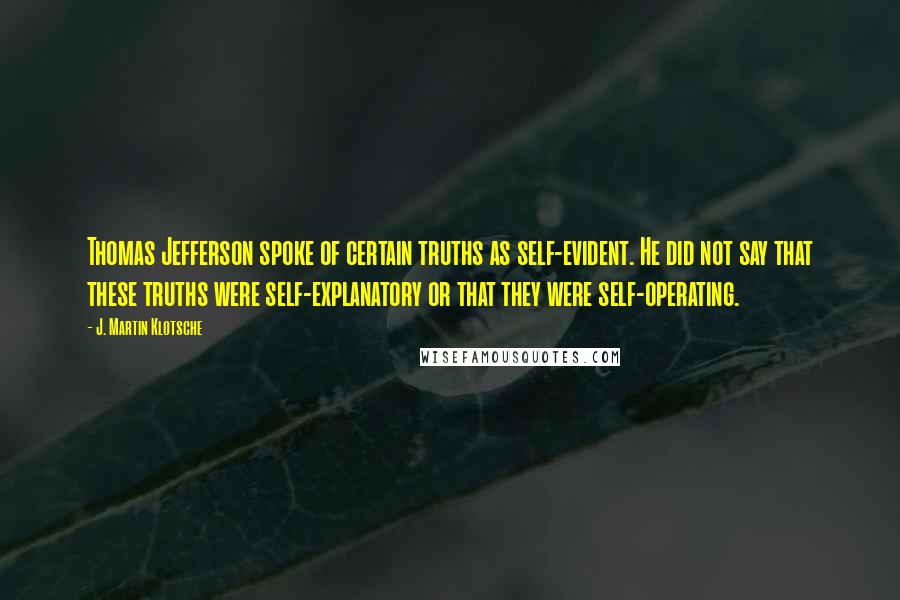 J. Martin Klotsche Quotes: Thomas Jefferson spoke of certain truths as self-evident. He did not say that these truths were self-explanatory or that they were self-operating.