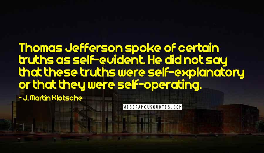 J. Martin Klotsche Quotes: Thomas Jefferson spoke of certain truths as self-evident. He did not say that these truths were self-explanatory or that they were self-operating.