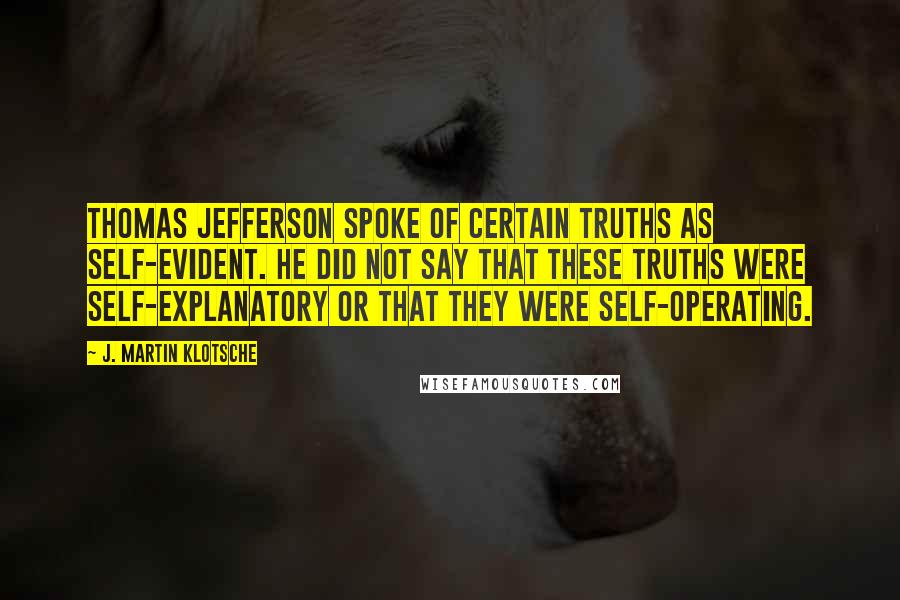 J. Martin Klotsche Quotes: Thomas Jefferson spoke of certain truths as self-evident. He did not say that these truths were self-explanatory or that they were self-operating.