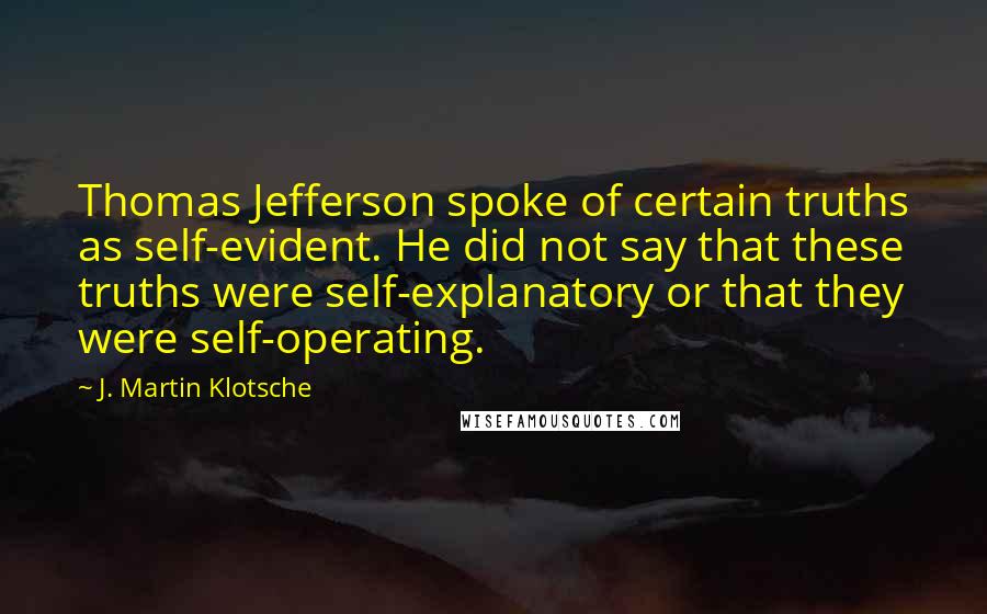 J. Martin Klotsche Quotes: Thomas Jefferson spoke of certain truths as self-evident. He did not say that these truths were self-explanatory or that they were self-operating.