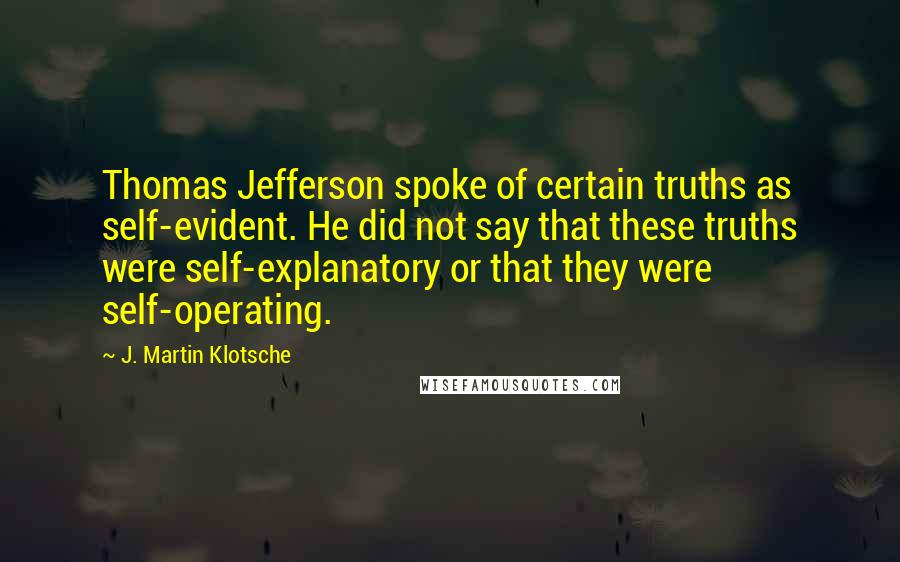 J. Martin Klotsche Quotes: Thomas Jefferson spoke of certain truths as self-evident. He did not say that these truths were self-explanatory or that they were self-operating.