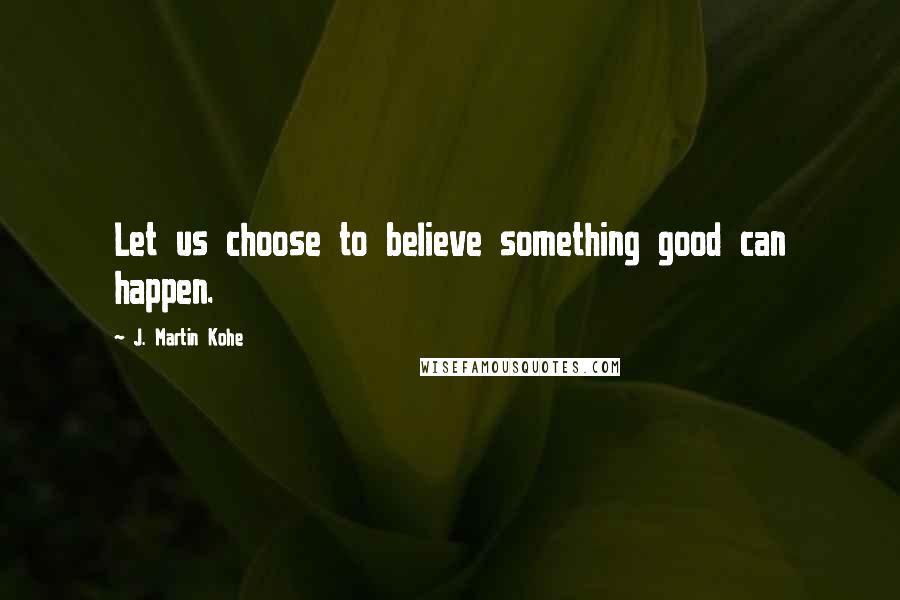 J. Martin Kohe Quotes: Let us choose to believe something good can happen.