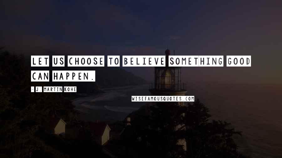 J. Martin Kohe Quotes: Let us choose to believe something good can happen.