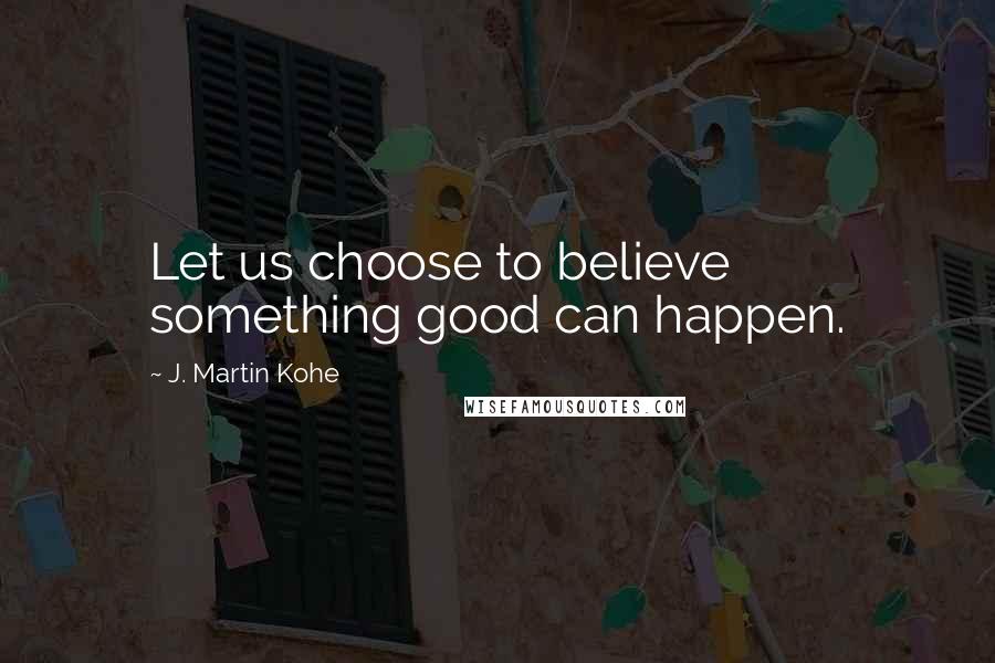 J. Martin Kohe Quotes: Let us choose to believe something good can happen.