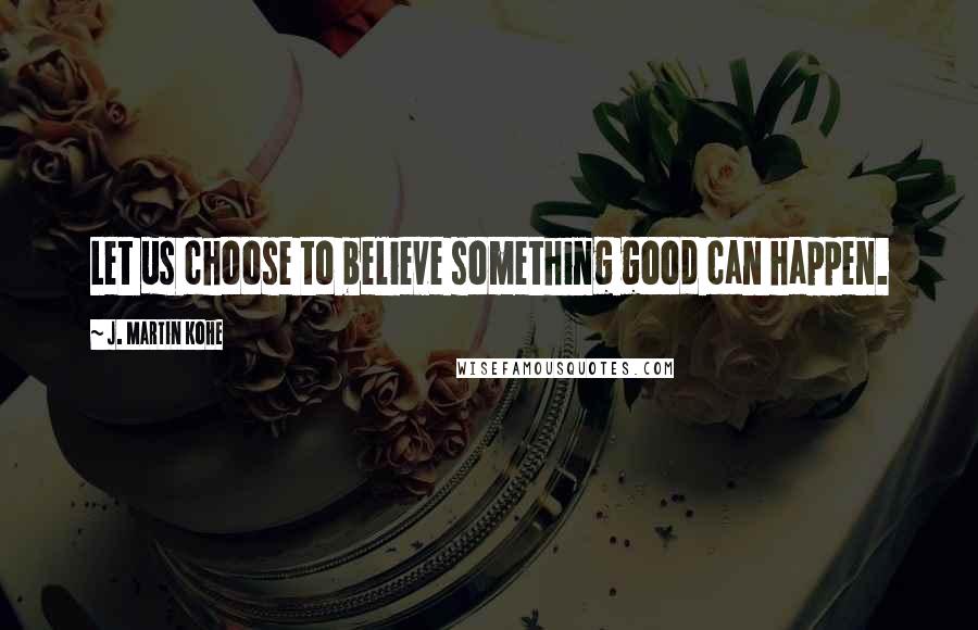 J. Martin Kohe Quotes: Let us choose to believe something good can happen.