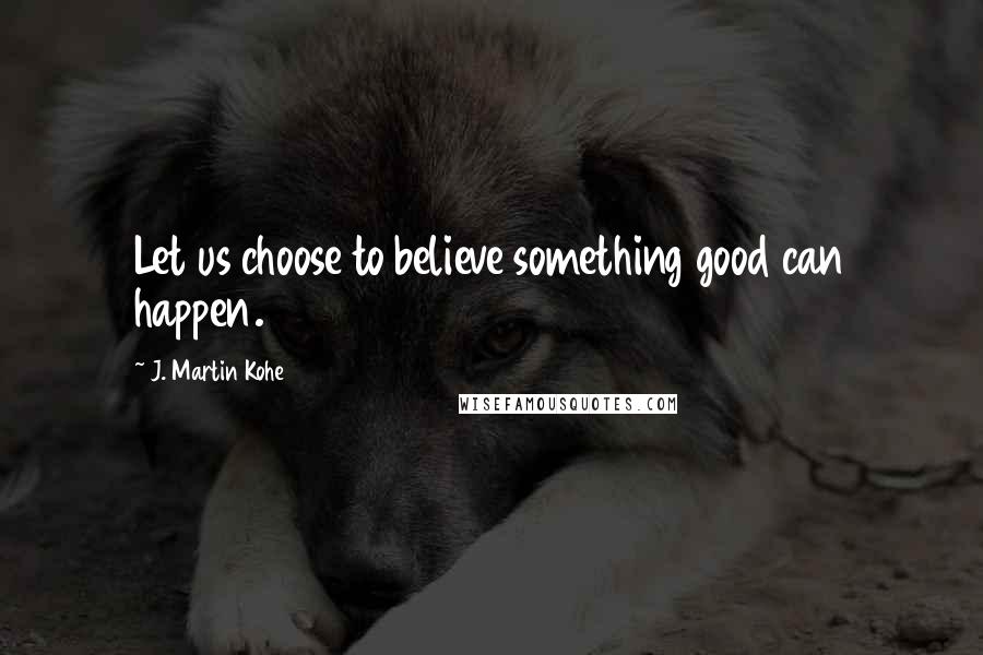 J. Martin Kohe Quotes: Let us choose to believe something good can happen.