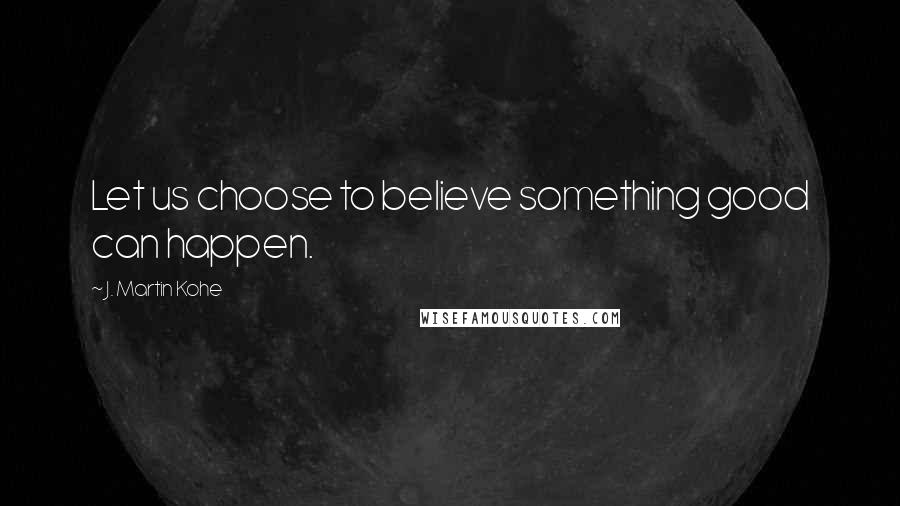 J. Martin Kohe Quotes: Let us choose to believe something good can happen.