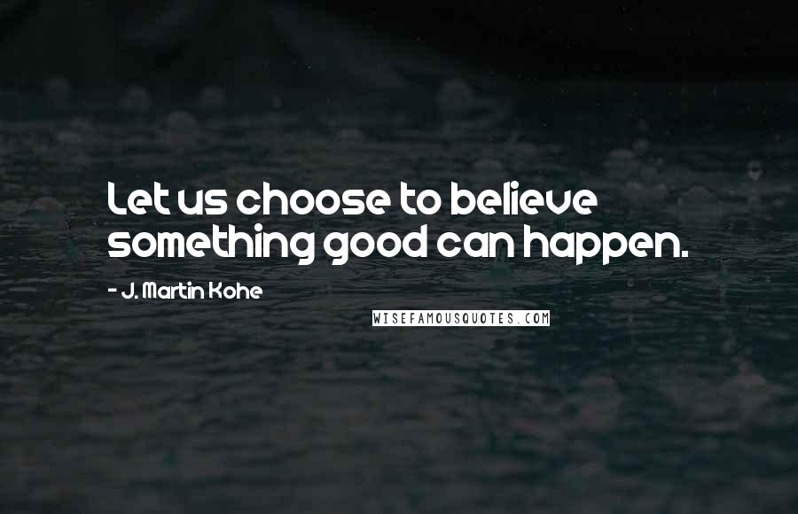 J. Martin Kohe Quotes: Let us choose to believe something good can happen.