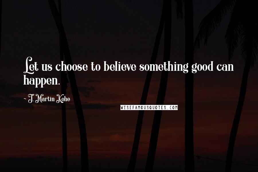 J. Martin Kohe Quotes: Let us choose to believe something good can happen.