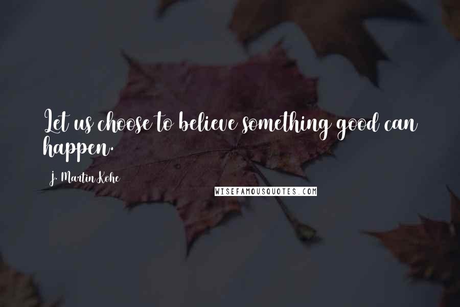 J. Martin Kohe Quotes: Let us choose to believe something good can happen.