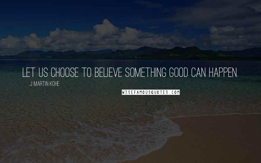 J. Martin Kohe Quotes: Let us choose to believe something good can happen.