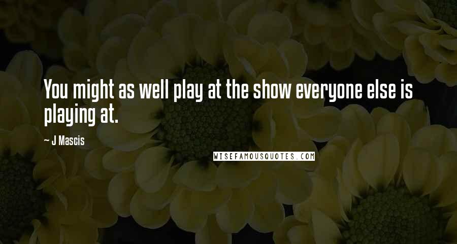 J Mascis Quotes: You might as well play at the show everyone else is playing at.