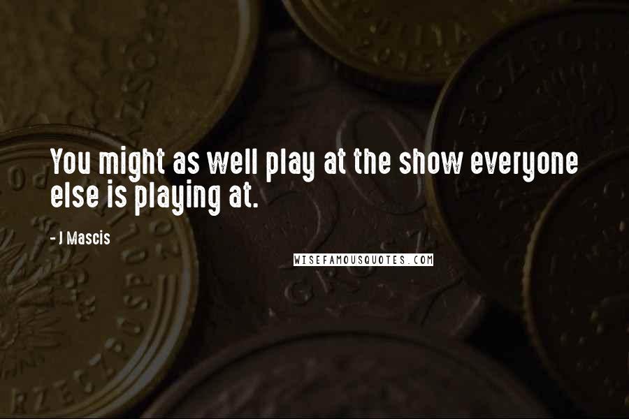 J Mascis Quotes: You might as well play at the show everyone else is playing at.