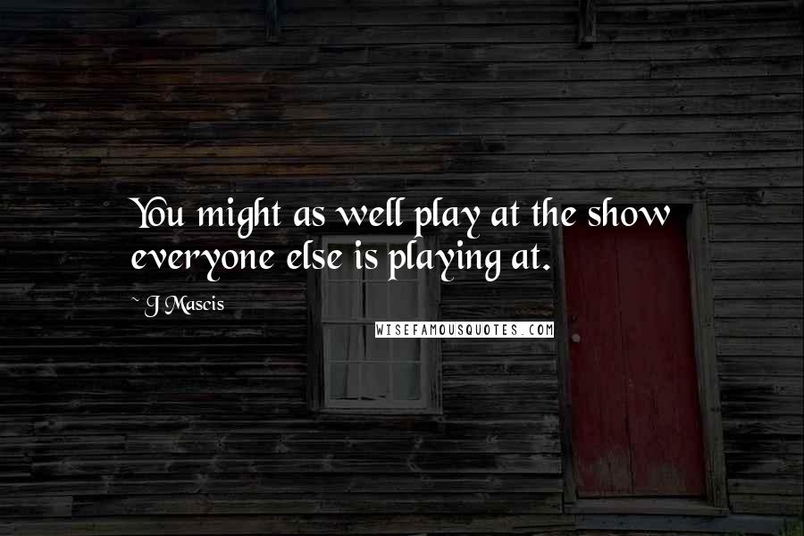 J Mascis Quotes: You might as well play at the show everyone else is playing at.