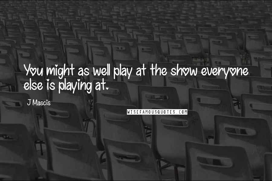 J Mascis Quotes: You might as well play at the show everyone else is playing at.