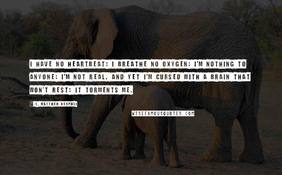 J. Matthew Nespoli Quotes: I have no heartbeat; I breathe no oxygen; I'm nothing to anyone; I'm not real. And yet I'm cursed with a brain that won't rest; it torments me.