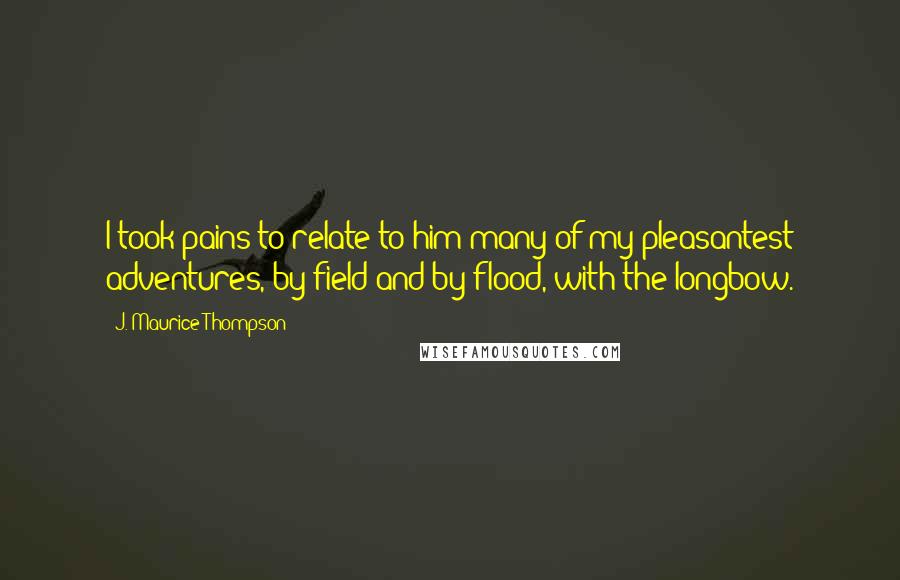 J. Maurice Thompson Quotes: I took pains to relate to him many of my pleasantest adventures, by field and by flood, with the longbow.