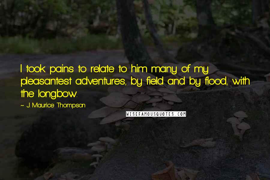 J. Maurice Thompson Quotes: I took pains to relate to him many of my pleasantest adventures, by field and by flood, with the longbow.