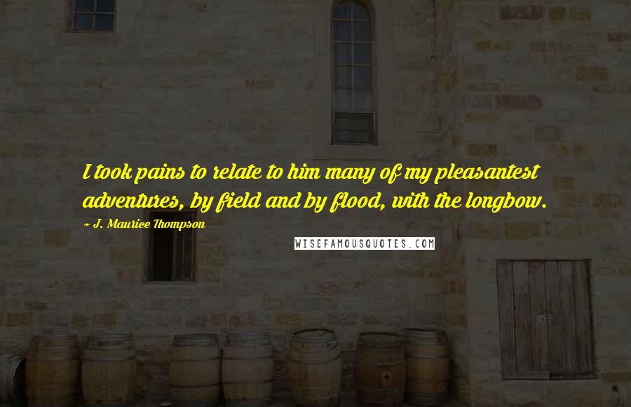 J. Maurice Thompson Quotes: I took pains to relate to him many of my pleasantest adventures, by field and by flood, with the longbow.