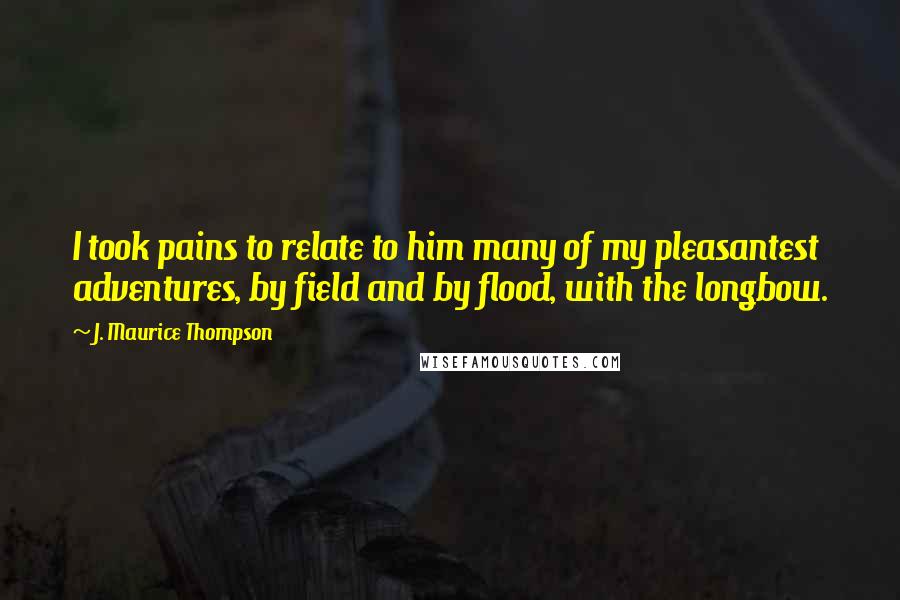 J. Maurice Thompson Quotes: I took pains to relate to him many of my pleasantest adventures, by field and by flood, with the longbow.