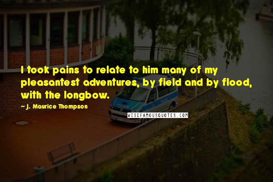 J. Maurice Thompson Quotes: I took pains to relate to him many of my pleasantest adventures, by field and by flood, with the longbow.