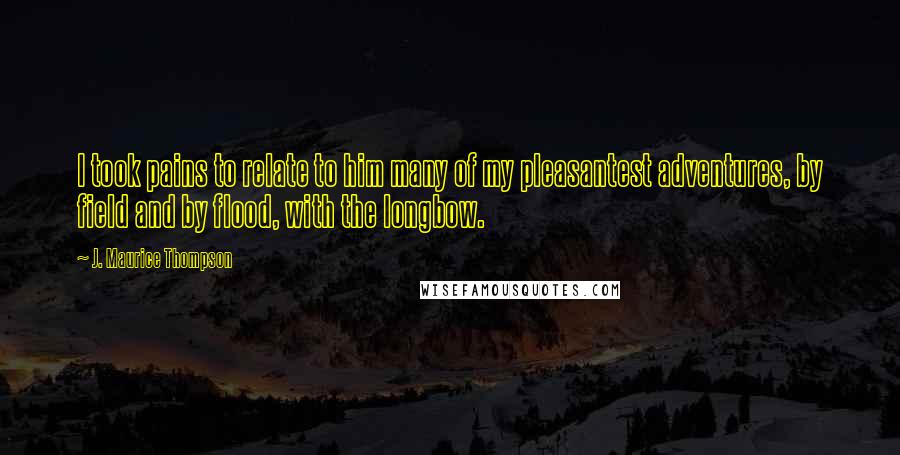 J. Maurice Thompson Quotes: I took pains to relate to him many of my pleasantest adventures, by field and by flood, with the longbow.