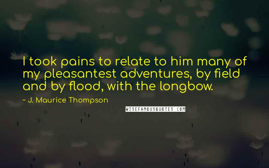 J. Maurice Thompson Quotes: I took pains to relate to him many of my pleasantest adventures, by field and by flood, with the longbow.