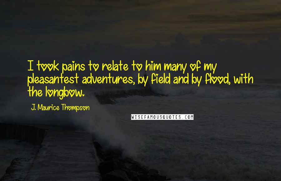 J. Maurice Thompson Quotes: I took pains to relate to him many of my pleasantest adventures, by field and by flood, with the longbow.