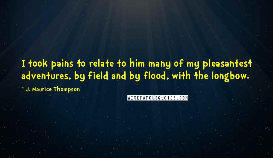 J. Maurice Thompson Quotes: I took pains to relate to him many of my pleasantest adventures, by field and by flood, with the longbow.