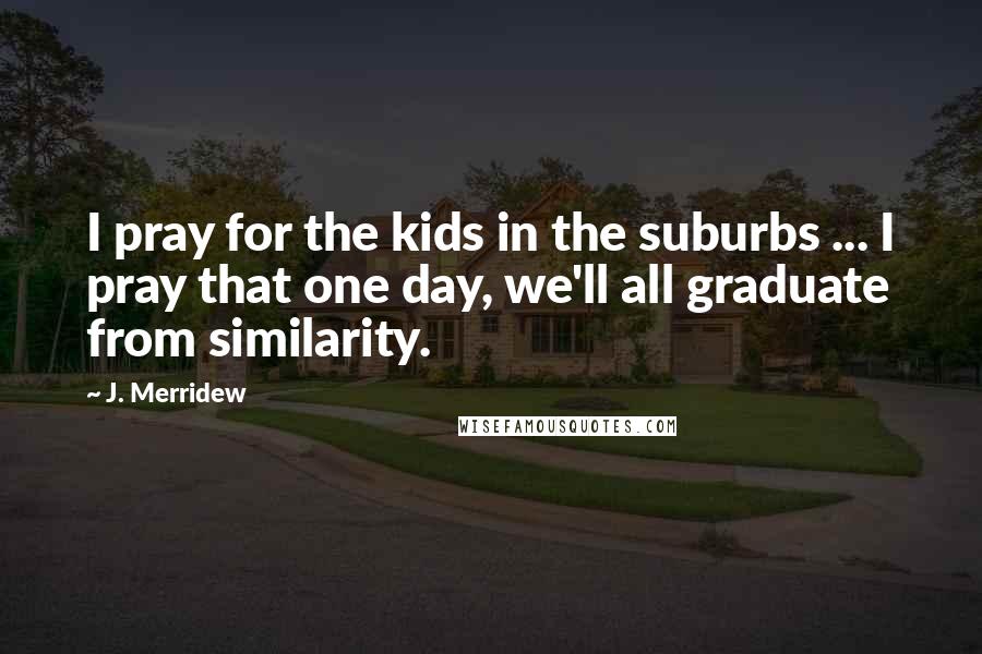 J. Merridew Quotes: I pray for the kids in the suburbs ... I pray that one day, we'll all graduate from similarity.