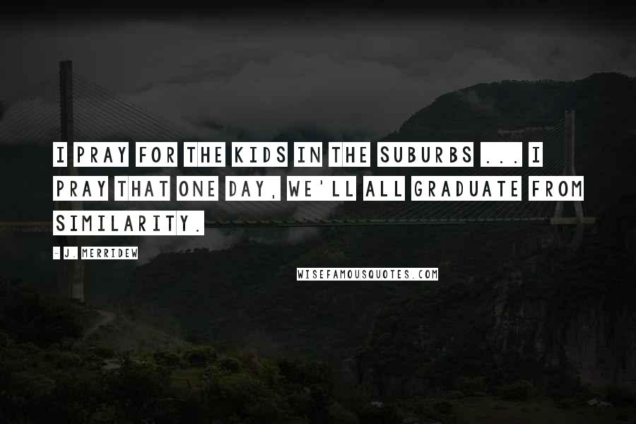 J. Merridew Quotes: I pray for the kids in the suburbs ... I pray that one day, we'll all graduate from similarity.