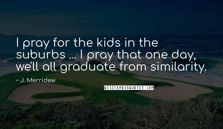 J. Merridew Quotes: I pray for the kids in the suburbs ... I pray that one day, we'll all graduate from similarity.